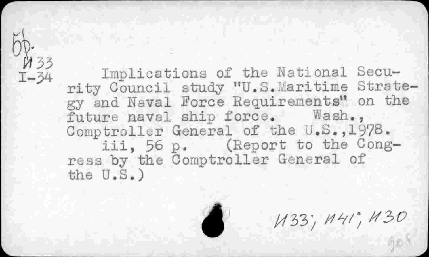 ﻿033
1-34
Implications of the National Security Council study ’’U.S.Maritime Strate gy and Naval Force Requirements*’ on the future naval ship force. Wash., Comptroller General of the U.S.,19?S» iii, 56 p. (Report to the Congress by the Comptroller General of the U.S.)
//33; /w;